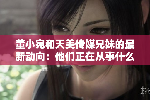 董小宛和天美传媒兄妹的最新动向：他们正在从事什么工作？