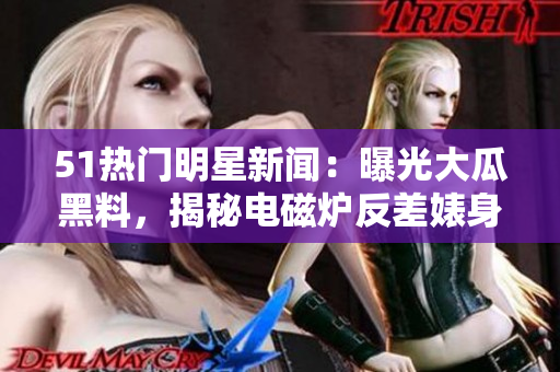 51热门明星新闻：曝光大瓜黑料，揭秘电磁炉反差婊身段