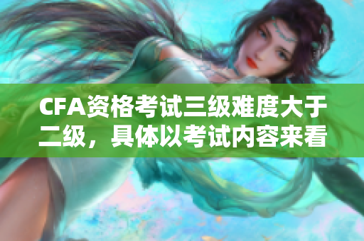 CFA资格考试三级难度大于二级，具体以考试内容来看
