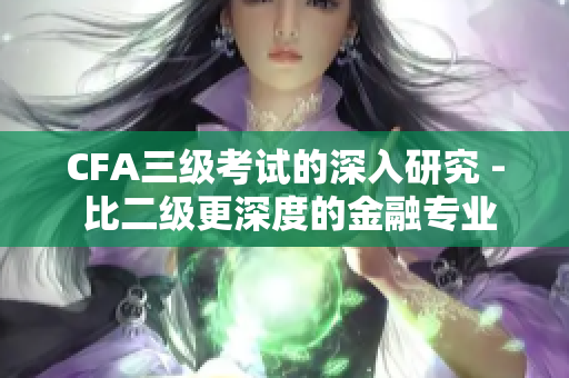 CFA三级考试的深入研究 - 比二级更深度的金融专业认证