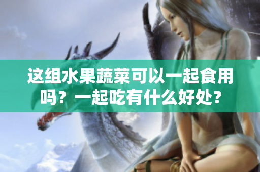 这组水果蔬菜可以一起食用吗？一起吃有什么好处？