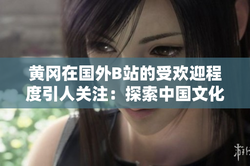 黄冈在国外B站的受欢迎程度引人关注：探索中国文化在海外的影响力