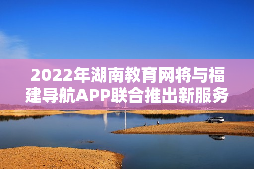 2022年湖南教育网将与福建导航APP联合推出新服务