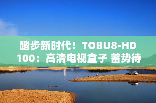 踏步新时代！TOBU8-HD100：高清电视盒子 蓄势待发