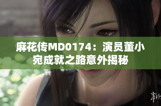麻花传MD0174：演员董小宛成就之路意外揭秘