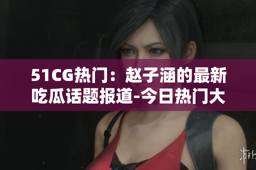 51CG热门：赵子涵的最新吃瓜话题报道-今日热门大瓜