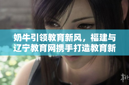 奶牛引领教育新风，福建与辽宁教育网携手打造教育新篇章