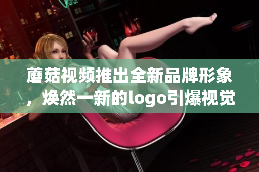 蘑菇视频推出全新品牌形象，焕然一新的logo引爆视觉盛宴