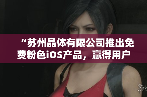 “苏州晶体有限公司推出免费粉色iOS产品，赢得用户青睐！”