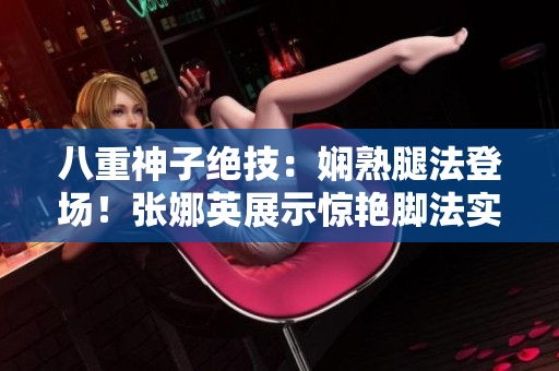 八重神子绝技：娴熟腿法登场！张娜英展示惊艳脚法实力