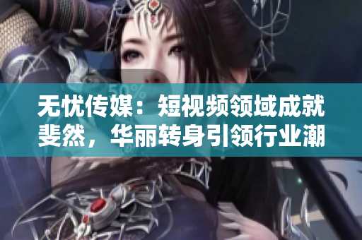 无忧传媒：短视频领域成就斐然，华丽转身引领行业潮流