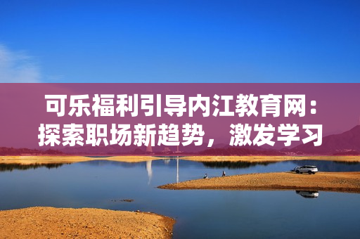 可乐福利引导内江教育网：探索职场新趋势，激发学习动力