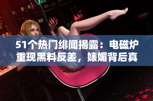 51个热门绯闻揭露：电磁炉重现黑料反差，婊媚背后真相大揭秘