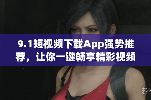 9.1短视频下载App强势推荐，让你一键畅享精彩视频