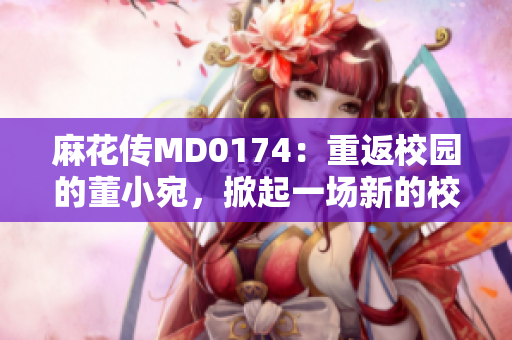 麻花传MD0174：重返校园的董小宛，掀起一场新的校园热潮