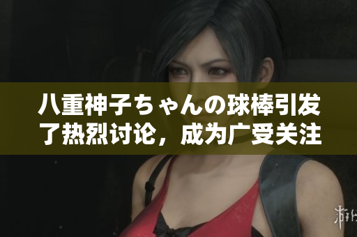 八重神子ちゃんの球棒引发了热烈讨论，成为广受关注的话题