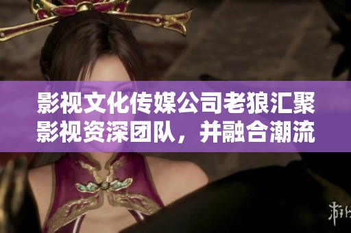 影视文化传媒公司老狼汇聚影视资深团队，并融合潮流元素，开启影视新格局