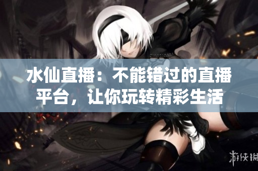 水仙直播：不能错过的直播平台，让你玩转精彩生活