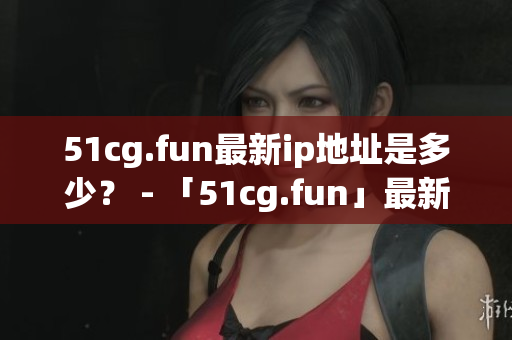 51cg.fun最新ip地址是多少？ - 「51cg.fun」最新IP地址究竟在哪里？