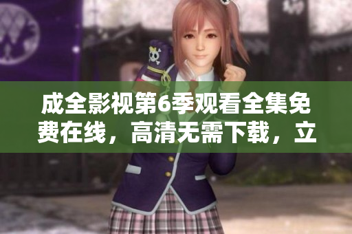 成全影视第6季观看全集免费在线，高清无需下载，立即观看超清无广告流畅播放
