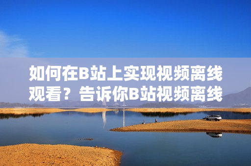如何在B站上实现视频离线观看？告诉你B站视频离线观看的方法