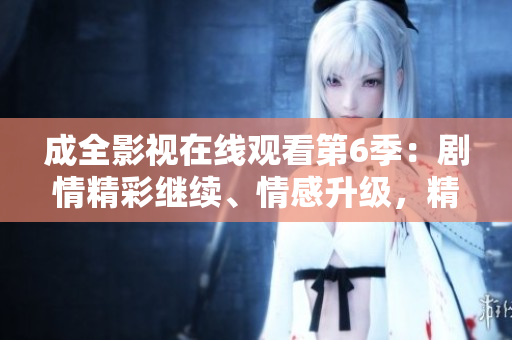 成全影视在线观看第6季：剧情精彩继续、情感升级，精彩内容不容错过!