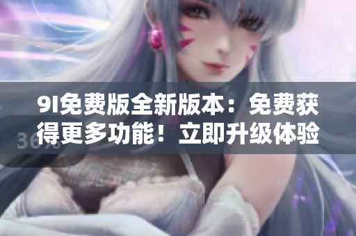 9I免费版全新版本：免费获得更多功能！立即升级体验吧