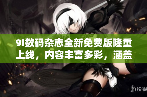 9I数码杂志全新免费版隆重上线，内容丰富多彩，涵盖科技、时尚、生活等方方面面