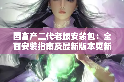 国富产二代老版安装包：全面安装指南及最新版本更新