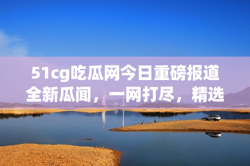 51cg吃瓜网今日重磅报道全新瓜闻，一网打尽，精选美股动态火热揭秘