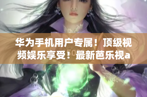 华为手机用户专属！顶级视频娱乐享受！最新芭乐视app下载地址大揭秘