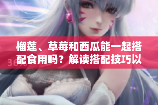 榴莲、草莓和西瓜能一起搭配食用吗？解读搭配技巧以及可能产生的效果
