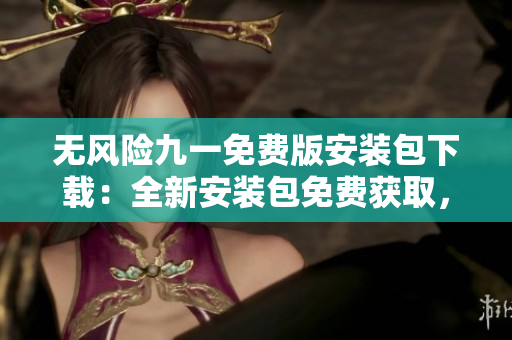 无风险九一免费版安装包下载：全新安装包免费获取，安全可靠，轻松畅享！