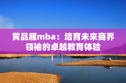 黄品雁mba：培育未来商界领袖的卓越教育体验