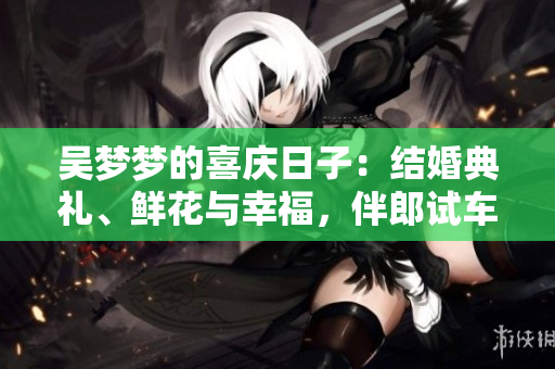 吴梦梦的喜庆日子：结婚典礼、鲜花与幸福，伴郎试车，搅动拉票为新家。