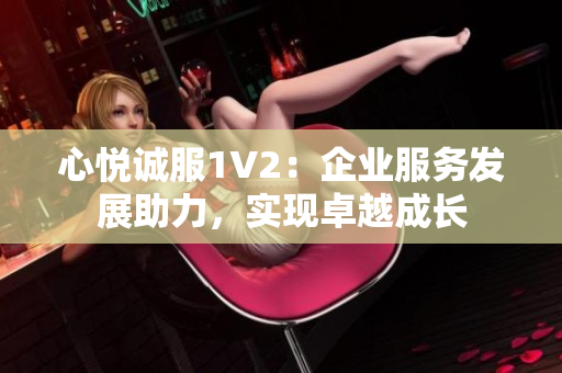 心悦诚服1V2：企业服务发展助力，实现卓越成长