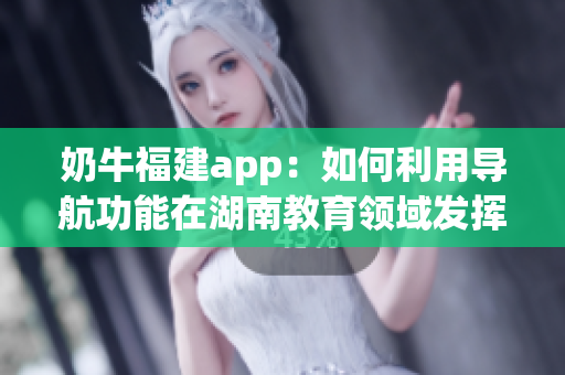 奶牛福建app：如何利用导航功能在湖南教育领域发挥作用