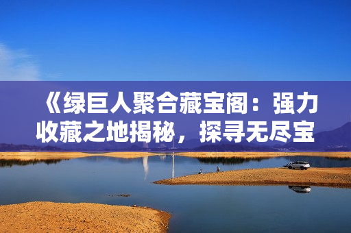 《绿巨人聚合藏宝阁：强力收藏之地揭秘，探寻无尽宝藏的奥秘》