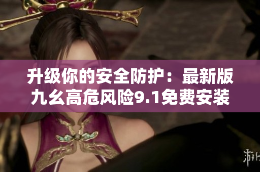 升级你的安全防护：最新版九幺高危风险9.1免费安装指南