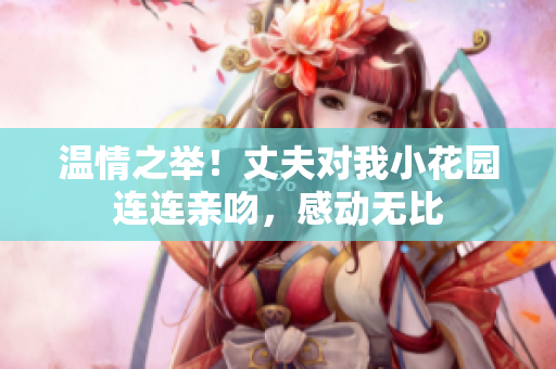 温情之举！丈夫对我小花园连连亲吻，感动无比