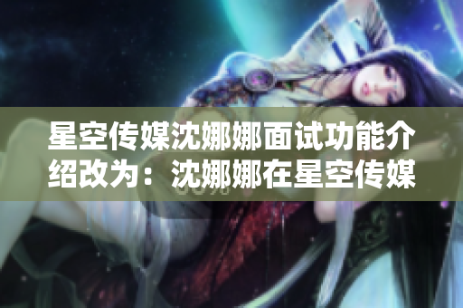 星空传媒沈娜娜面试功能介绍改为：沈娜娜在星空传媒面试的工作职责和业务范围