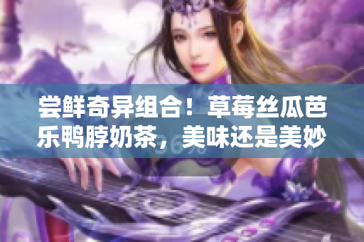 尝鲜奇异组合！草莓丝瓜芭乐鸭脖奶茶，美味还是美妙？