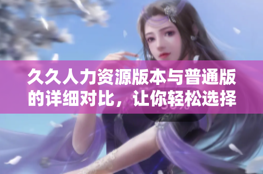 久久人力资源版本与普通版的详细对比，让你轻松选择适合你的版本