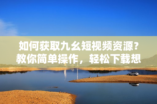 如何获取九幺短视频资源？教你简单操作，轻松下载想要的视频!