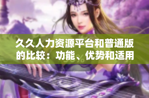 久久人力资源平台和普通版的比较：功能、优势和适用场景