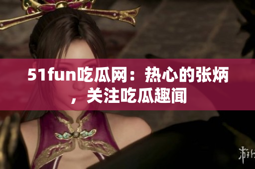 51fun吃瓜网：热心的张炳，关注吃瓜趣闻