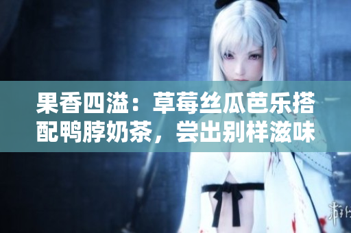 果香四溢：草莓丝瓜芭乐搭配鸭脖奶茶，尝出别样滋味