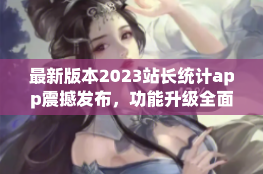 最新版本2023站长统计app震撼发布，功能升级全面升级，用户体验再升级