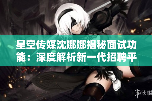 星空传媒沈娜娜揭秘面试功能：深度解析新一代招聘平台的独特特点