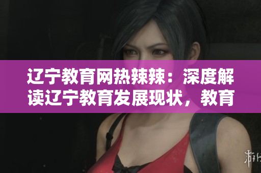 辽宁教育网热辣辣：深度解读辽宁教育发展现状，教育资源与政策全面解析